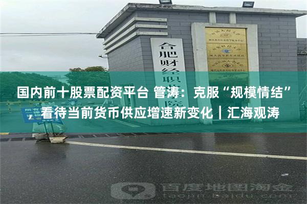 国内前十股票配资平台 管涛：克服“规模情结”，看待当前货币供应增速新变化︱汇海观涛