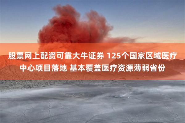 股票网上配资可靠大牛证券 125个国家区域医疗中心项目落地 基本覆盖医疗资源薄弱省份