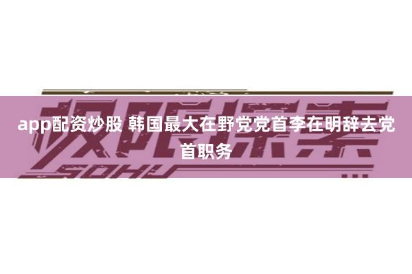 app配资炒股 韩国最大在野党党首李在明辞去党首职务