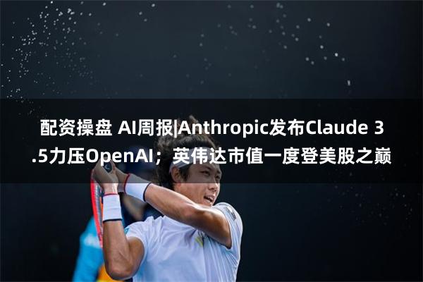 配资操盘 AI周报|Anthropic发布Claude 3.5力压OpenAI；英伟达市值一度登美股之巅