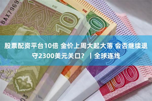 股票配资平台10倍 金价上周大起大落 会否继续退守2300美元关口？丨全球连线