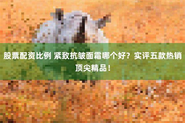 股票配资比例 紧致抗皱面霜哪个好？实评五款热销顶尖精品！