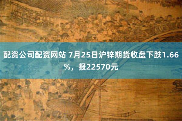 配资公司配资网站 7月25日沪锌期货收盘下跌1.66%，报22570元