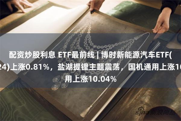 配资炒股利息 ETF最前线 | 博时新能源汽车ETF(159824)上涨0.81%，盐湖提锂主题震荡，国机通用上涨10.04%