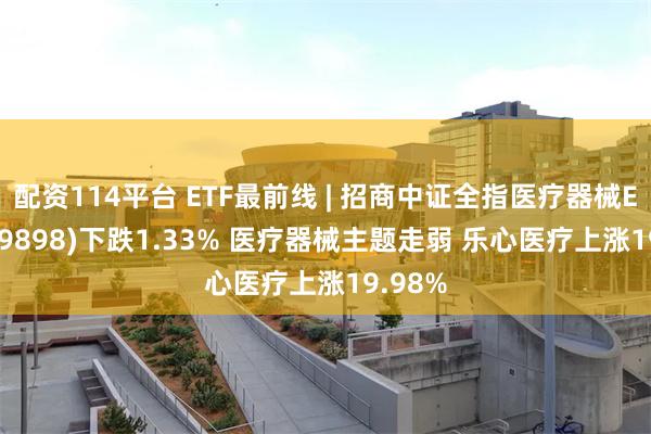 配资114平台 ETF最前线 | 招商中证全指医疗器械ETF(159898)下跌1.33% 医疗器械主题走弱 乐心医疗上涨19.98%