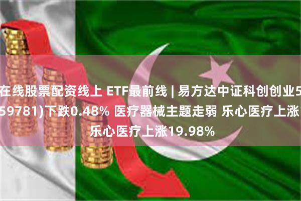 在线股票配资线上 ETF最前线 | 易方达中证科创创业50ETF(159781)下跌0.48% 医疗器械主题走弱 乐心医疗上涨19.98%