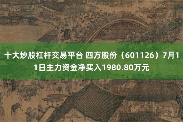 十大炒股杠杆交易平台 四方股份（601126）7月11日主力资金净买入1980.80万元