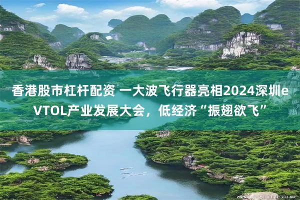 香港股市杠杆配资 一大波飞行器亮相2024深圳eVTOL产业发展大会，低经济“振翅欲飞”