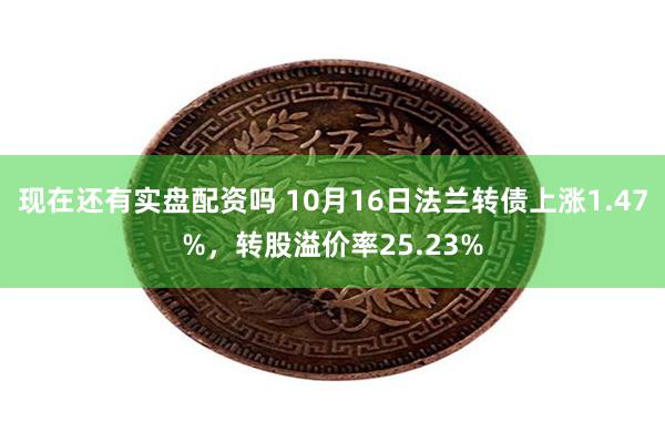 现在还有实盘配资吗 10月16日法兰转债上涨1.47%，转股溢价率25.23%