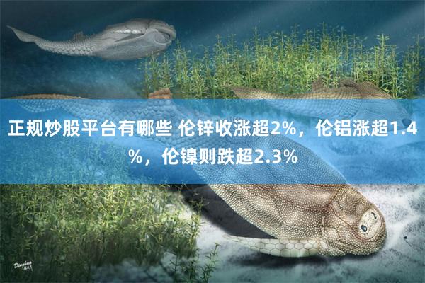 正规炒股平台有哪些 伦锌收涨超2%，伦铝涨超1.4%，伦镍则跌超2.3%