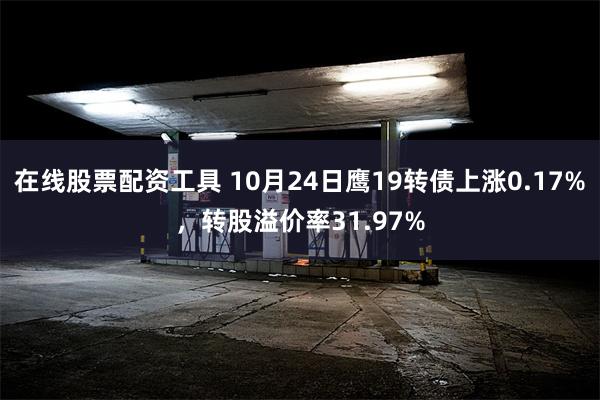 在线股票配资工具 10月24日鹰19转债上涨0.17%，转股溢价率31.97%