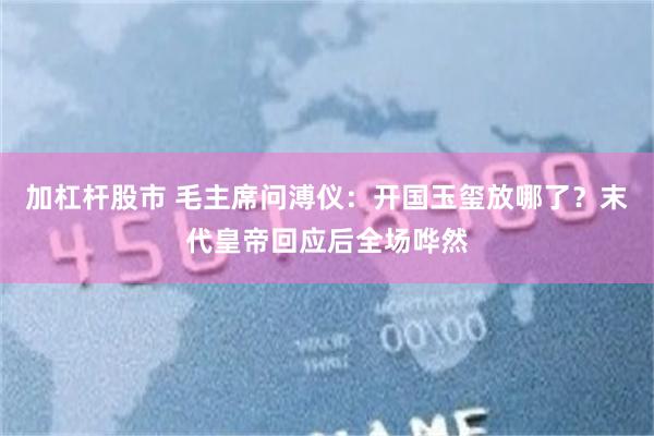 加杠杆股市 毛主席问溥仪：开国玉玺放哪了？末代皇帝回应后全场哗然