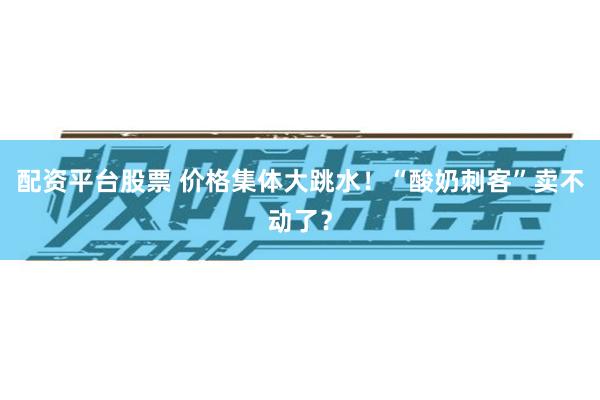 配资平台股票 价格集体大跳水！“酸奶刺客”卖不动了？