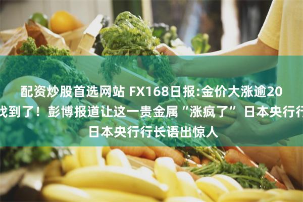 配资炒股首选网站 FX168日报:金价大涨逾20美元的原因找到了！彭博报道让这一贵金属“涨疯了” 日本央行行长语出惊人