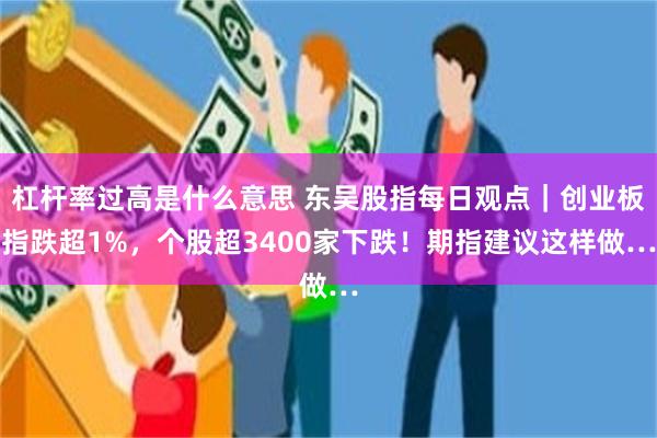 杠杆率过高是什么意思 东吴股指每日观点｜创业板指跌超1%，个股超3400家下跌！期指建议这样做…