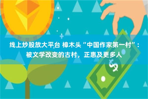 线上炒股放大平台 樟木头“中国作家第一村”：被文学改变的古村，正惠及更多人