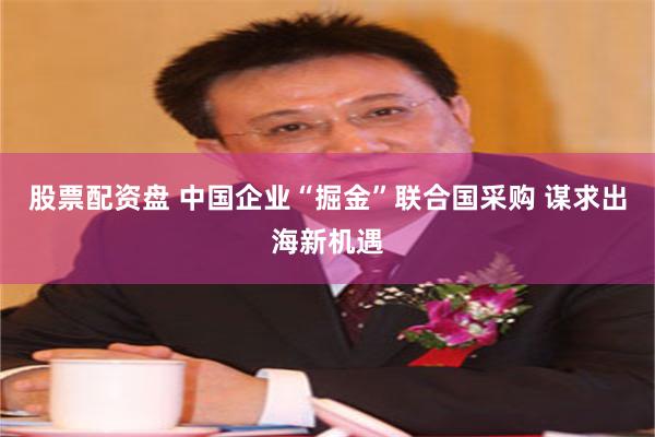 股票配资盘 中国企业“掘金”联合国采购 谋求出海新机遇