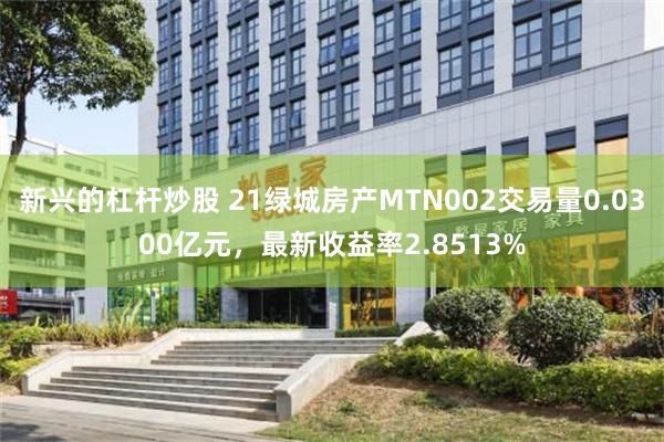 新兴的杠杆炒股 21绿城房产MTN002交易量0.0300亿元，最新收益率2.8513%