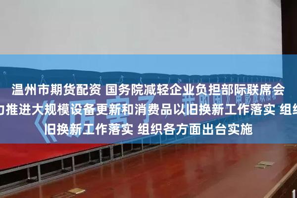 温州市期货配资 国务院减轻企业负担部际联席会议办公室：将大力推进大规模设备更新和消费品以旧换新工作落实 组织各方面出台实施