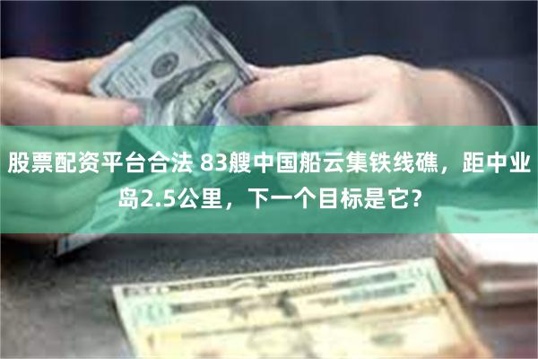 股票配资平台合法 83艘中国船云集铁线礁，距中业岛2.5公里，下一个目标是它？