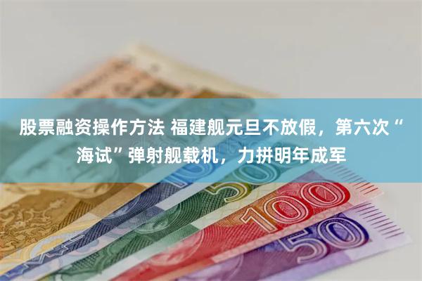 股票融资操作方法 福建舰元旦不放假，第六次“海试”弹射舰载机，力拼明年成军