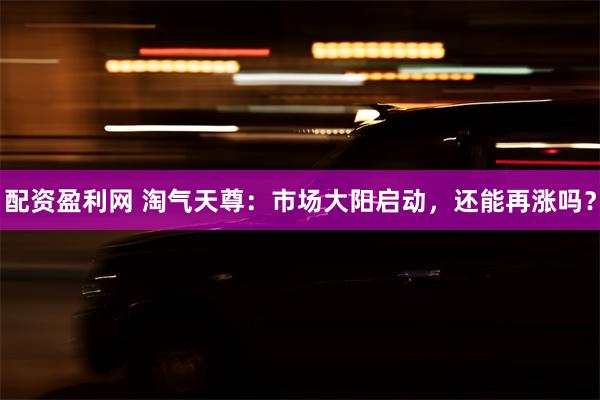 配资盈利网 淘气天尊：市场大阳启动，还能再涨吗？