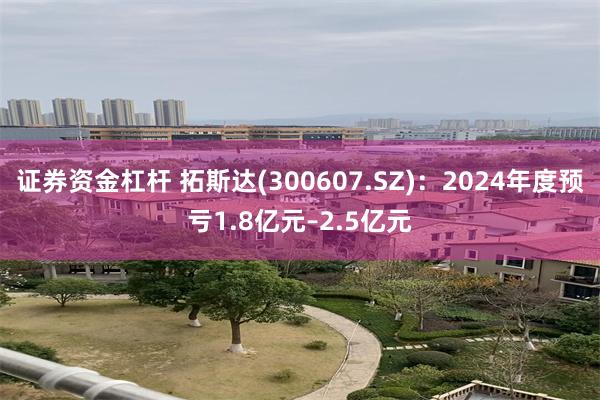 证券资金杠杆 拓斯达(300607.SZ)：2024年度预亏1.8亿元–2.5亿元