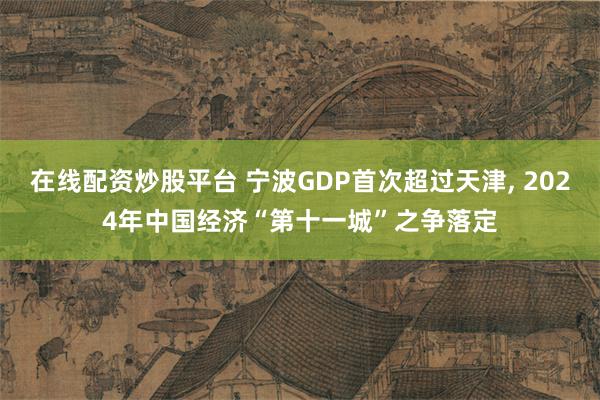 在线配资炒股平台 宁波GDP首次超过天津, 2024年中国经济“第十一城”之争落定