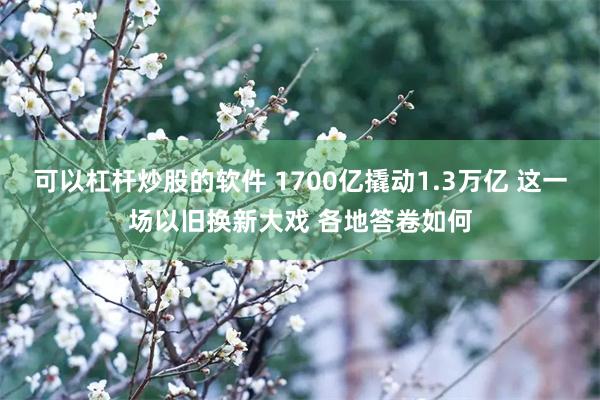 可以杠杆炒股的软件 1700亿撬动1.3万亿 这一场以旧换新大戏 各地答卷如何