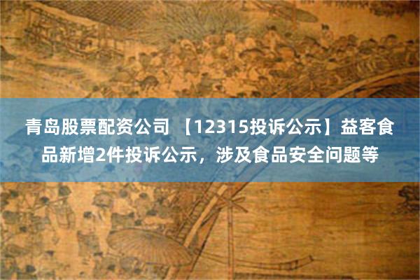 青岛股票配资公司 【12315投诉公示】益客食品新增2件投诉公示，涉及食品安全问题等