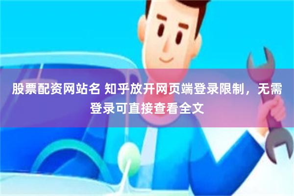 股票配资网站名 知乎放开网页端登录限制，无需登录可直接查看全文