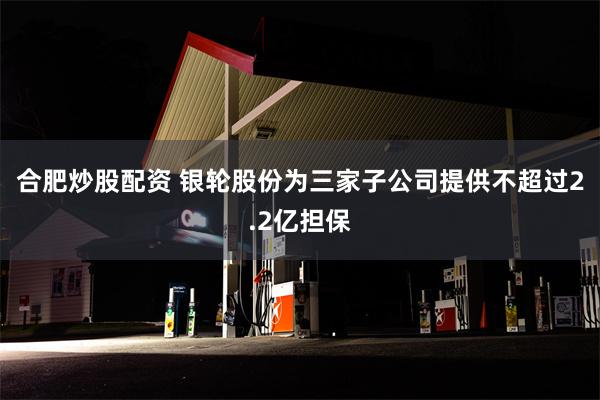 合肥炒股配资 银轮股份为三家子公司提供不超过2.2亿担保